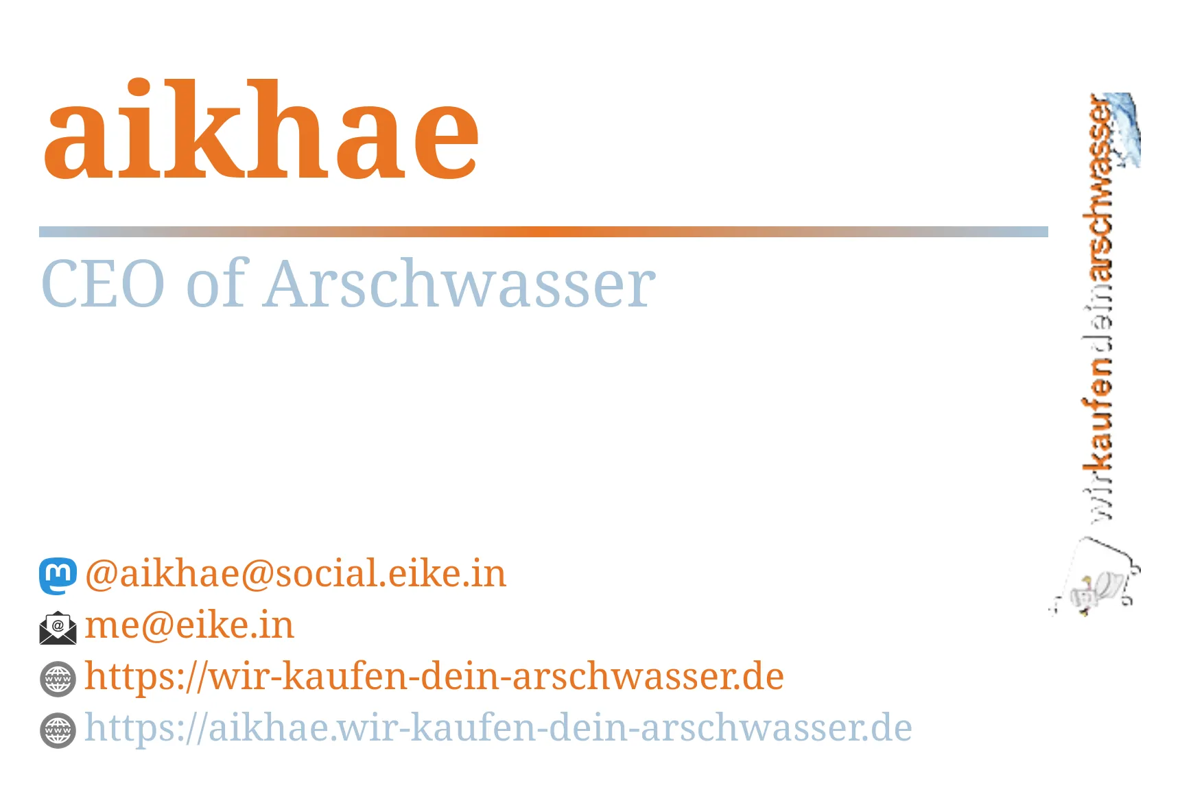 Eine Visitenkarte von mir (aikhae) im wir-kaufen-dein-arschwasser.de Design.
                        aikhae
                        CEO of Arschwasser
                        @aikhae@social.eike.in
                        me@eike.in
                        https://wir-kaufen-dein-arschwasser.de
                        https://aikhae.wir-kaufen-dein-arschwasser.de
